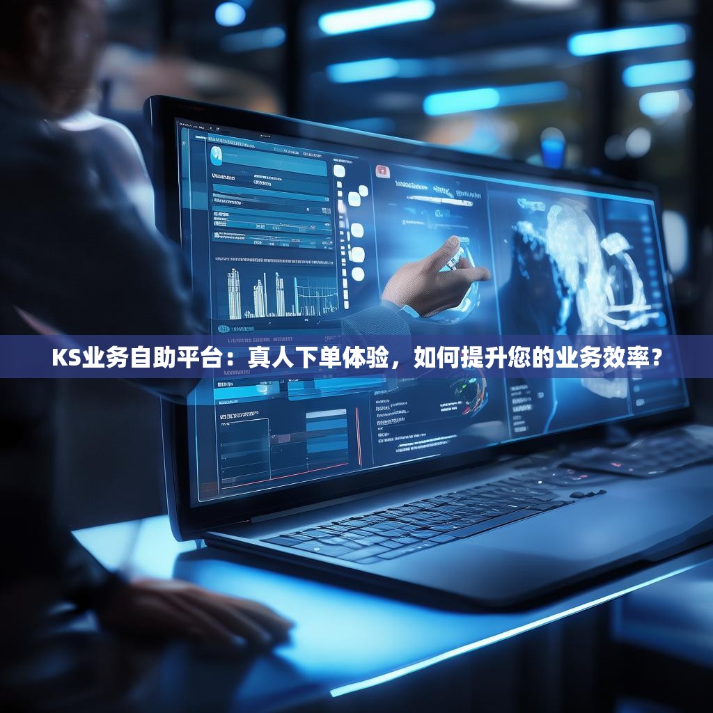 KS业务自助平台:真人下单体验,如何提升您的业务效率?