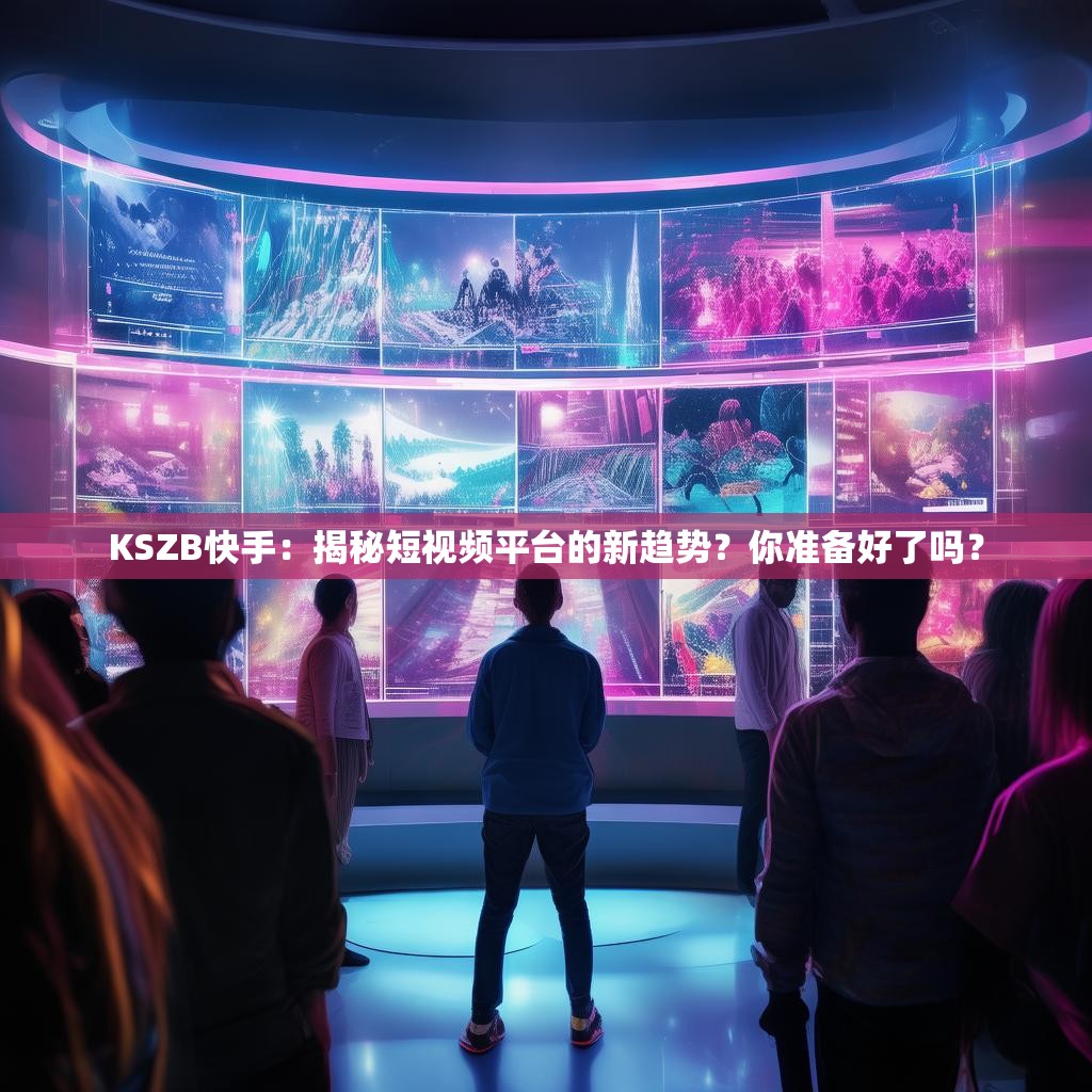 KSZB快手：揭秘短视频平台的新趋势？你准备好了吗？